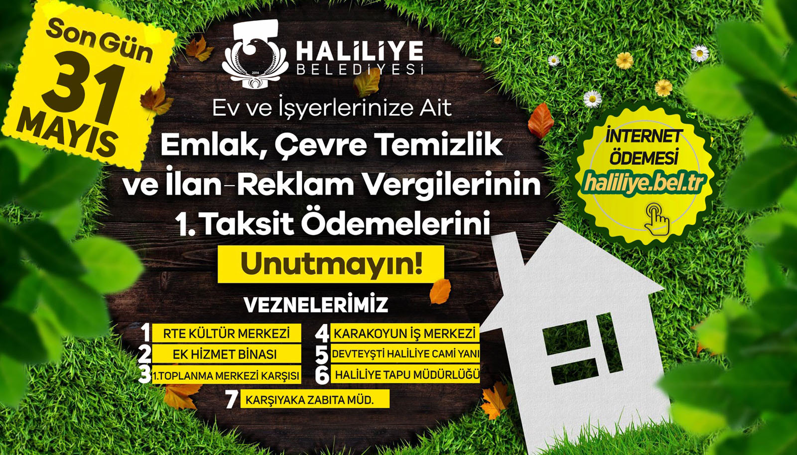 Bir çim ve şunu diyen bir yazı 'INTERNET ÖDEMESİ haliliye.bel.tr Son 31 Gün HALİLİYE BELEDİYESİ MAYIS Ev ve İşyerlerinize Ait Emlak, Çevre Temizlik ve İlan Reklam Vergilerinin 1.Taksit Ödemelerini Unutmayın! VEZNELERİMİZ RTE KÜLTÜR RTEKÜLTÜRMERKEZI MERKEZİ KARAKOYUN IŞ MERKEZİ EK HİZMET BİNASI DEVTEYŞTİ HALİLİYE CAMİ YANI 1.TOPLANMA MERKEZİ KARŞISI HALİLİYE TAPU MÜDÜRLÜĞÜ KARŞIYAKAZABITAMÜD. KARŞIYAKA ZABITA =' görseli olabilir